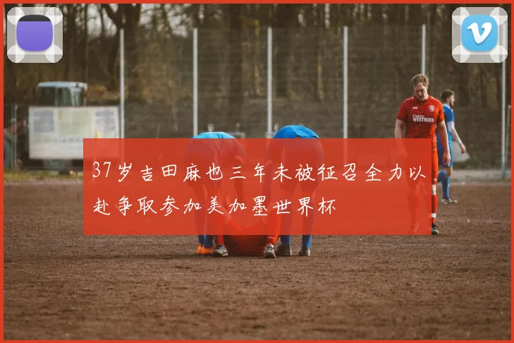 37岁吉田麻也三年未被征召全力以赴争取参加美加墨世界杯