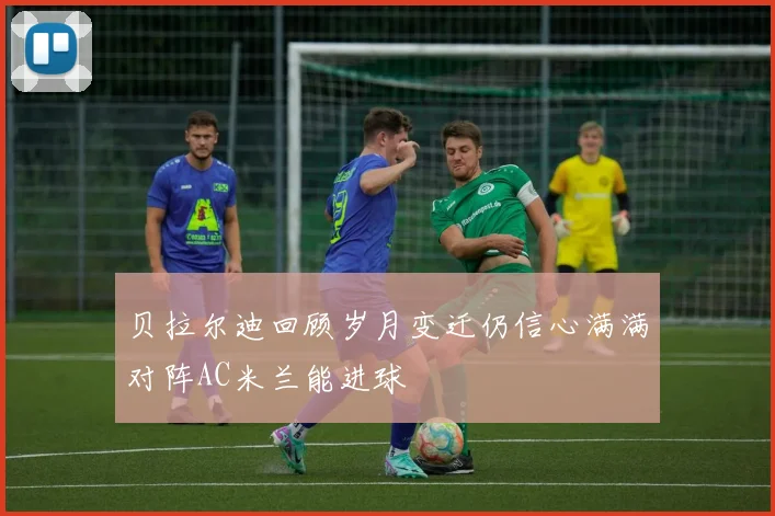 贝拉尔迪回顾岁月变迁仍信心满满对阵AC米兰能进球