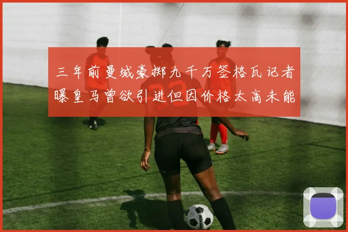 三年前曼城豪掷九千万签格瓦记者曝皇马曾欲引进但因价格太高未能成行