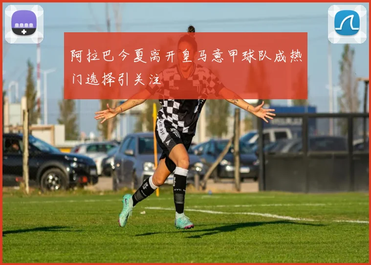 阿拉巴今夏离开皇马意甲球队成热门选择引关注