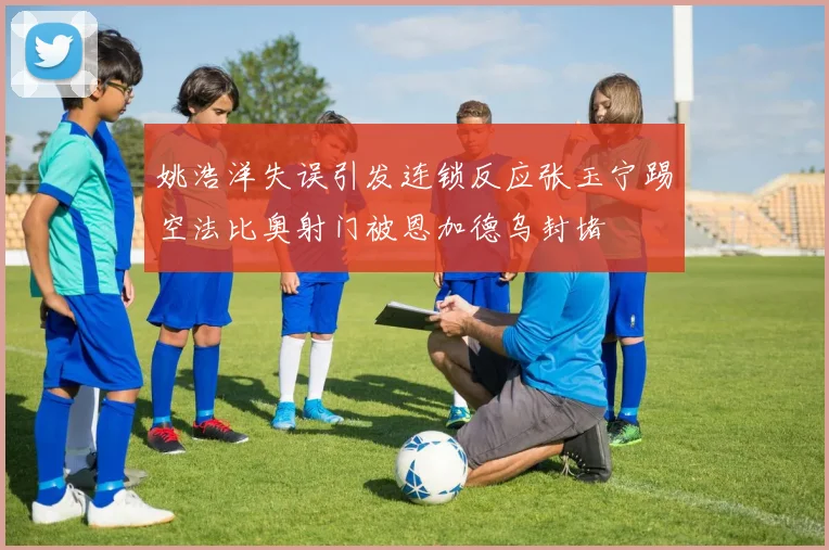 姚浩洋失误引发连锁反应张玉宁踢空法比奥射门被恩加德乌封堵