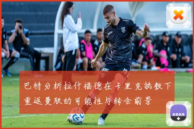 巴特分析拉什福德在卡里克执教下重返曼联的可能性与转会前景