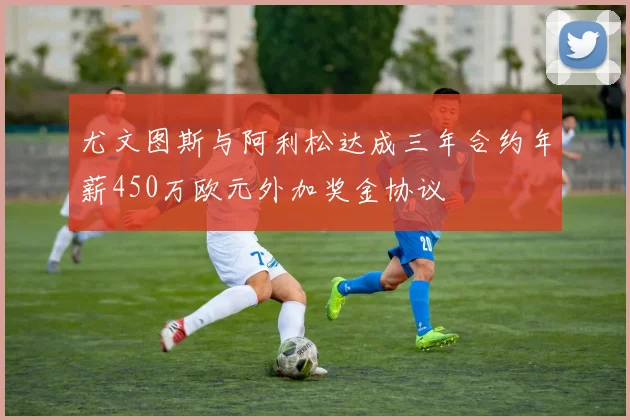 尤文图斯与阿利松达成三年合约年薪450万欧元外加奖金协议