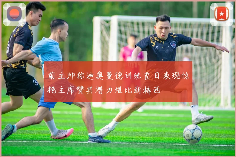 前主帅称迪奥曼德训练首日表现惊艳主席赞其潜力堪比新梅西