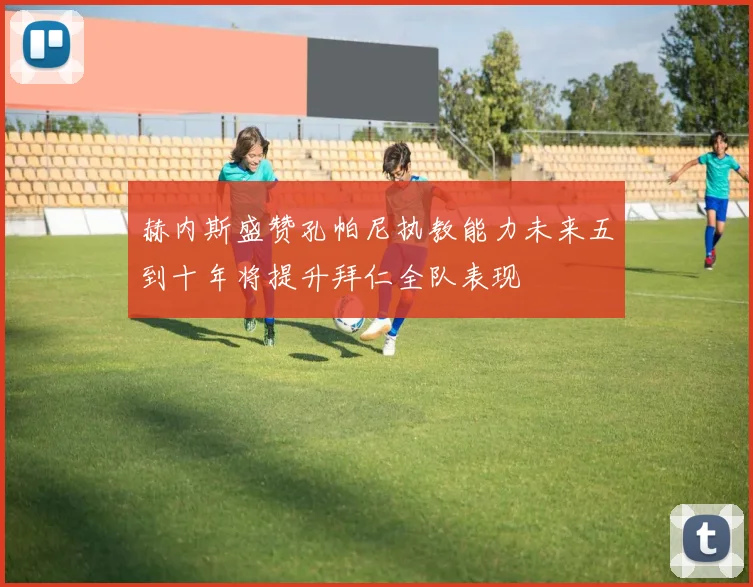 赫内斯盛赞孔帕尼执教能力未来五到十年将提升拜仁全队表现