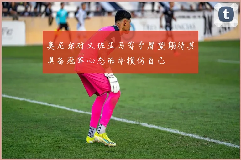 奥尼尔对文班亚马寄予厚望期待其具备冠军心态而非模仿自己