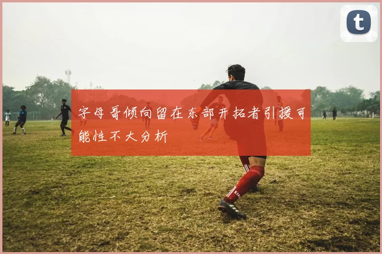 字母哥倾向留在东部开拓者引援可能性不大分析