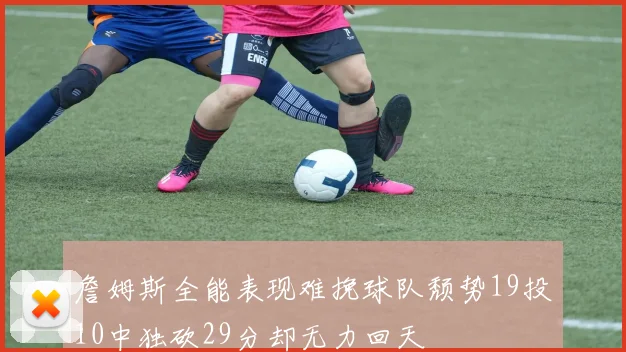 詹姆斯全能表现难挽球队颓势19投10中独砍29分却无力回天