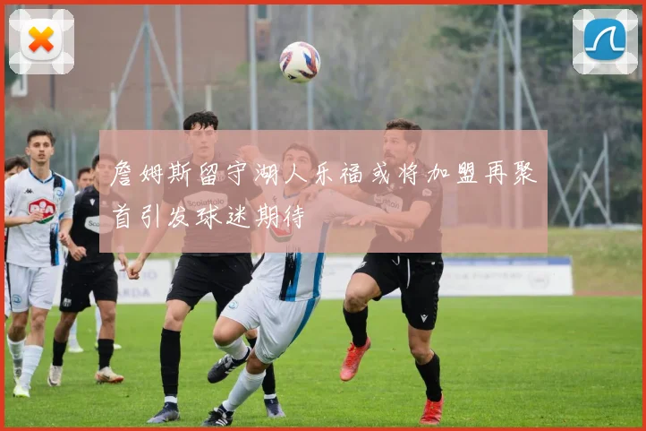 詹姆斯留守湖人乐福或将加盟再聚首引发球迷期待