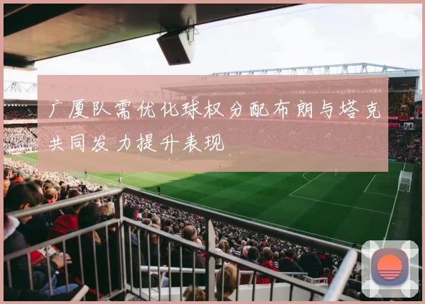 广厦队需优化球权分配布朗与塔克共同发力提升表现