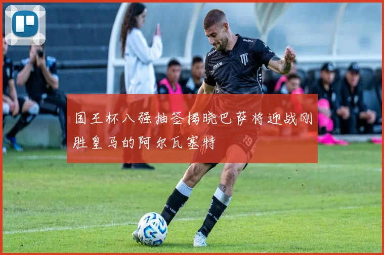 国王杯八强抽签揭晓巴萨将迎战刚胜皇马的阿尔瓦塞特