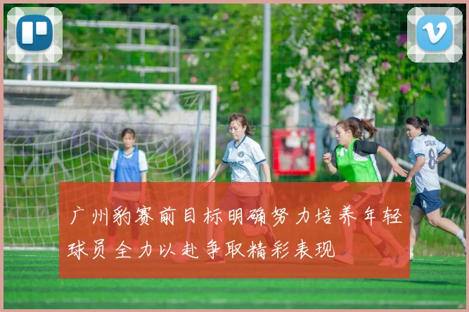 广州豹赛前目标明确努力培养年轻球员全力以赴争取精彩表现